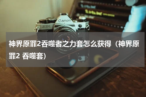 神界原罪2吞噬者之力套怎么获得（神界原罪2 吞噬套）