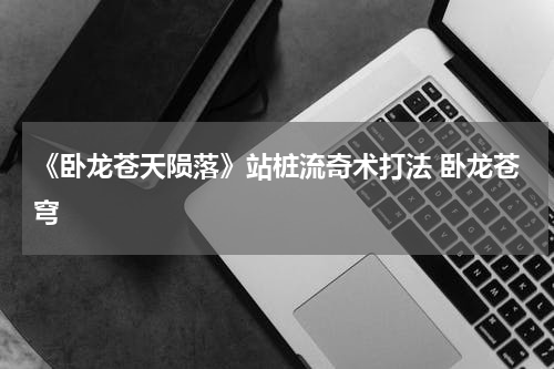 《卧龙苍天陨落》站桩流奇术打法 卧龙苍穹