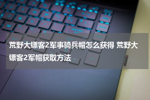 荒野大镖客2军事骑兵帽怎么获得 荒野大镖客2军帽获取方法