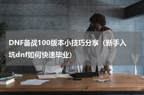 DNF备战100版本小技巧分享（新手入坑dnf如何快速毕业）