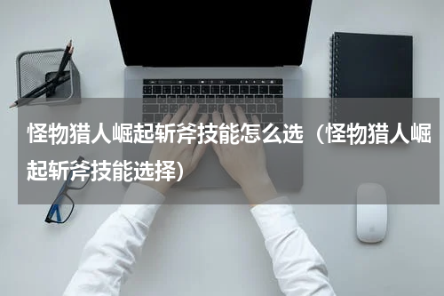 怪物猎人崛起斩斧技能怎么选(怪物猎人崛起斩斧技能选择)