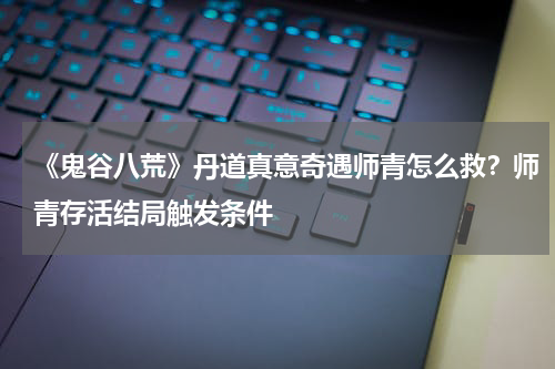 《鬼谷八荒》丹道真意奇遇师青怎么救？师青存活结局触发条件