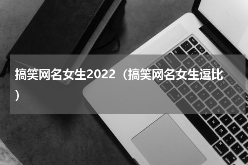 搞笑网名女生2022（搞笑网名女生逗比）