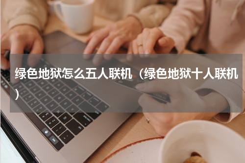 绿色地狱怎么五人联机(绿色地狱十人联机)