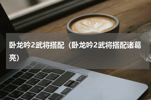 卧龙吟2武将搭配（卧龙吟2武将搭配诸葛亮）