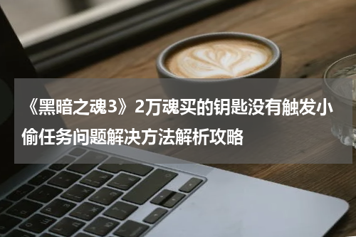 《黑暗之魂3》2万魂买的钥匙没有触发小偷任务问题解决方法解析攻略