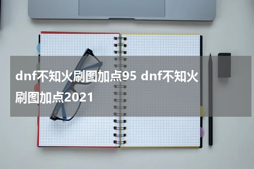 dnf不知火刷图加点95 dnf不知火刷图加点2021