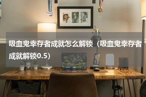 吸血鬼幸存者成就怎么解锁（吸血鬼幸存者成就解锁0.5）