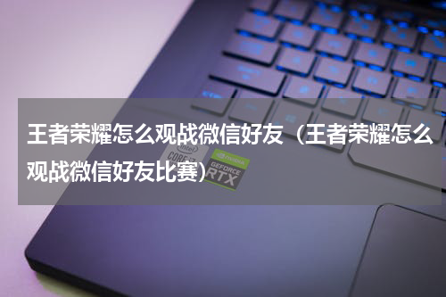 王者荣耀怎么观战微信好友(王者荣耀怎么观战微信好友比赛)
