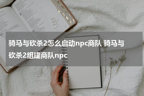 骑马与砍杀2怎么启动npc商队 骑马与砍杀2组建商队npc