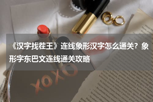 《汉字找茬王》连线象形汉字怎么通关?象形字东巴文连线通关攻略