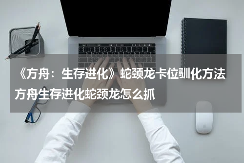 《方舟：生存进化》蛇颈龙卡位驯化方法 方舟生存进化蛇颈龙怎么抓