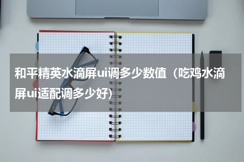 和平精英水滴屏ui调多少数值(吃鸡水滴屏ui适配调多少好)