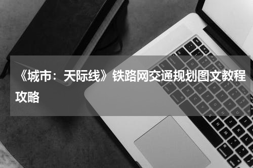 《城市：天际线》铁路网交通规划图文教程攻略