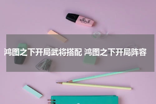 鸿图之下开局武将搭配 鸿图之下开局阵容