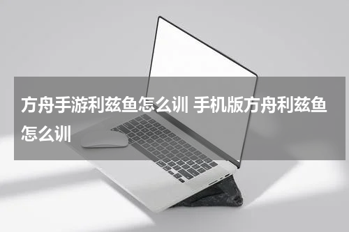 方舟手游利兹鱼怎么训 手机版方舟利兹鱼怎么训