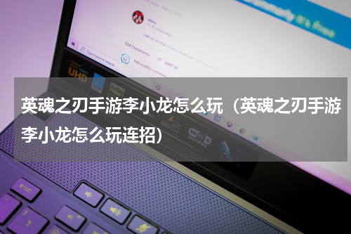 英魂之刃手游李小龙怎么玩(英魂之刃手游李小龙怎么玩连招)