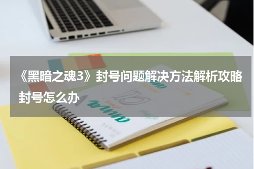 《黑暗之魂3》封号问题解决方法解析攻略 封号怎么办