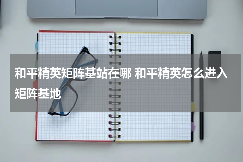 和平精英矩阵基站在哪 和平精英怎么进入矩阵基地