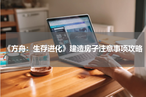 《方舟：生存进化》建造房子注意事项攻略