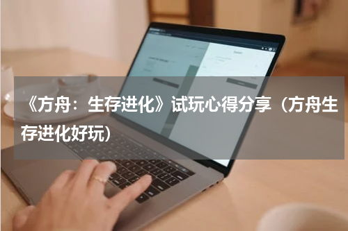 《方舟：生存进化》试玩心得分享（方舟生存进化好玩）