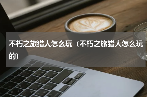 不朽之旅猎人怎么玩（不朽之旅猎人怎么玩的）