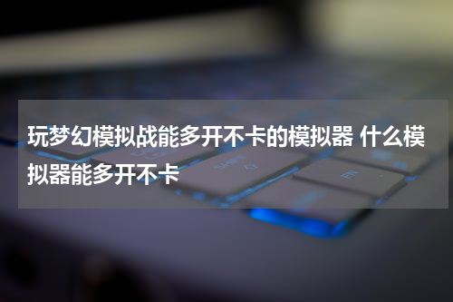 玩梦幻模拟战能多开不卡的模拟器 什么模拟器能多开不卡