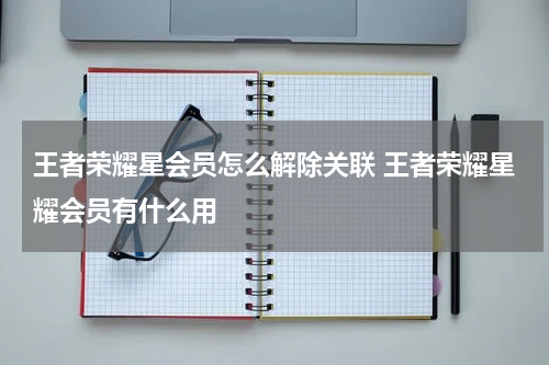王者荣耀星会员怎么解除关联 王者荣耀星耀会员有什么用