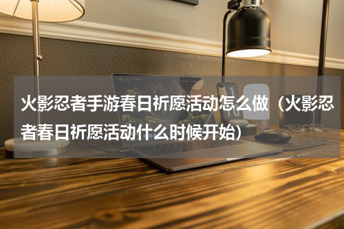 火影忍者手游春日祈愿活动怎么做（火影忍者春日祈愿活动什么时候开始）