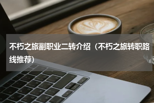 不朽之旅副职业二转介绍（不朽之旅转职路线推荐）