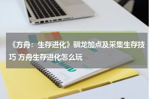 《方舟：生存进化》驯龙加点及采集生存技巧 方舟生存进化怎么玩