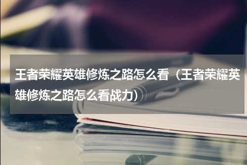 王者荣耀英雄修炼之路怎么看（王者荣耀英雄修炼之路怎么看战力）