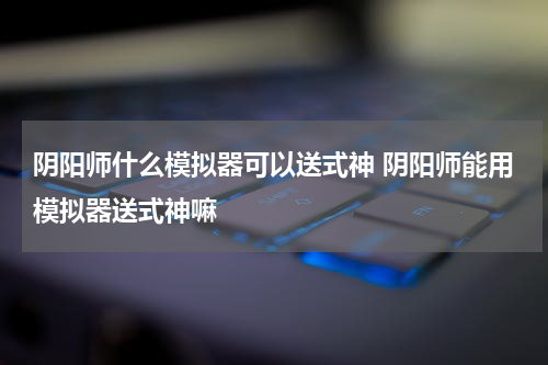 阴阳师什么模拟器可以送式神 阴阳师能用模拟器送式神嘛