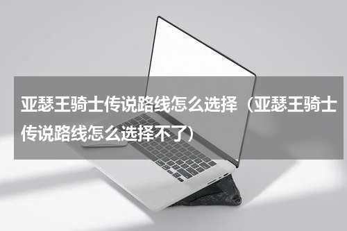 亚瑟王骑士传说路线怎么选择(亚瑟王骑士传说路线怎么选择不了)