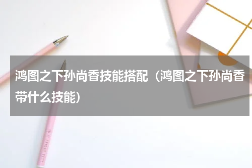 鸿图之下孙尚香技能搭配(鸿图之下孙尚香带什么技能)