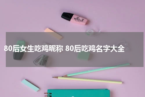 80后女生吃鸡昵称 80后吃鸡名字大全