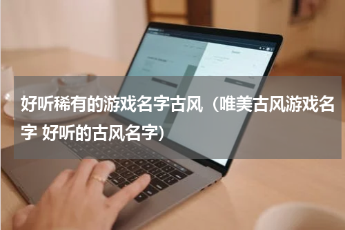 好听稀有的游戏名字古风(唯美古风游戏名字 好听的古风名字)