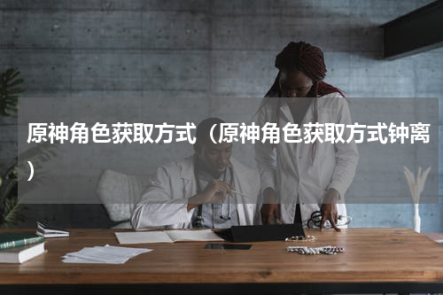 原神角色获取方式（原神角色获取方式钟离）