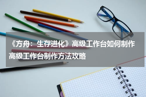 《方舟：生存进化》高级工作台如何制作 高级工作台制作方法攻略