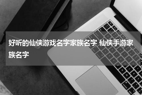 好听的仙侠游戏名字家族名字 仙侠手游家族名字