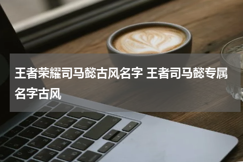 王者荣耀司马懿古风名字 王者司马懿专属名字古风