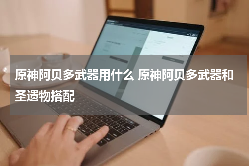 原神阿贝多武器用什么 原神阿贝多武器和圣遗物搭配