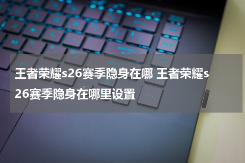 王者荣耀s26赛季隐身在哪 王者荣耀s26赛季隐身在哪里设置
