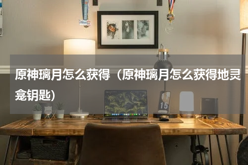 原神璃月怎么获得（原神璃月怎么获得地灵龛钥匙）