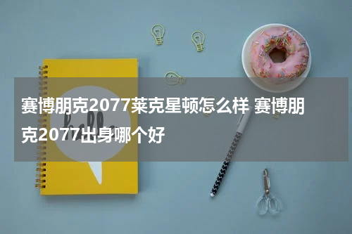 赛博朋克2077莱克星顿怎么样 赛博朋克2077出身哪个好