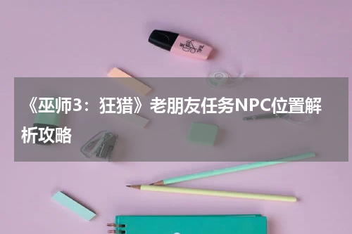 《巫师3:狂猎》老朋友任务NPC位置解析攻略