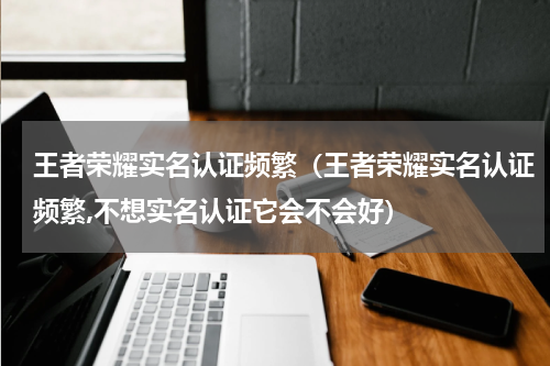 王者荣耀实名认证频繁（王者荣耀实名认证频繁,不想实名认证它会不会好）