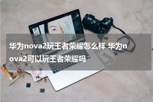 华为nova2玩王者荣耀怎么样 华为nova2可以玩王者荣耀吗