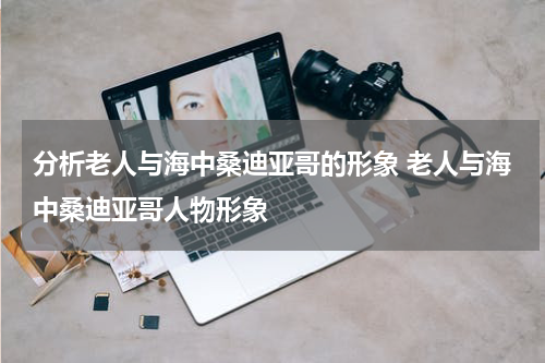 分析老人与海中桑迪亚哥的形象 老人与海中桑迪亚哥人物形象