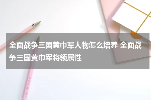 全面战争三国黄巾军人物怎么培养 全面战争三国黄巾军将领属性